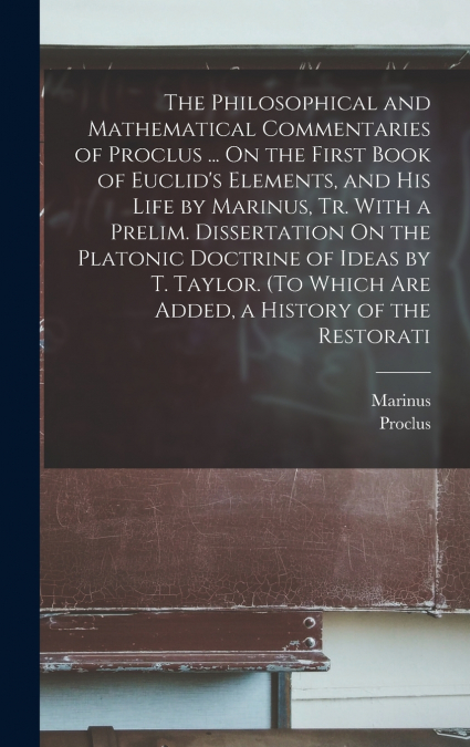 The Philosophical and Mathematical Commentaries of Proclus ... On the First Book of Euclid’s Elements, and His Life by Marinus, Tr. With a Prelim. Dissertation On the Platonic Doctrine of Ideas by T. 
