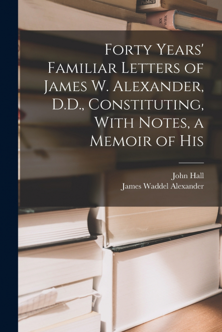 Forty Years’ Familiar Letters of James W. Alexander, D.D., Constituting, With Notes, a Memoir of His