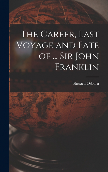 The Career, Last Voyage and Fate of ... Sir John Franklin