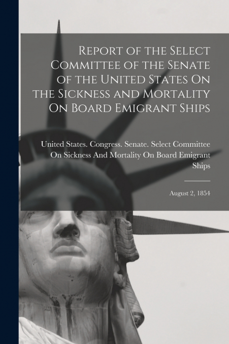 Report of the Select Committee of the Senate of the United States On the Sickness and Mortality On Board Emigrant Ships