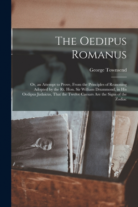 The Oedipus Romanus; Or, an Attempt to Prove, From the Principles of Reasoning Adopted by the Rt. Hon. Sir William Drummond, in His Oedipus Judaicus, That the Twelve Caesars Are the Signs of the Zodia