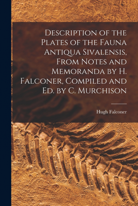 Description of the Plates of the Fauna Antiqua Sivalensis, From Notes and Memoranda by H. Falconer, Compiled and Ed. by C. Murchison