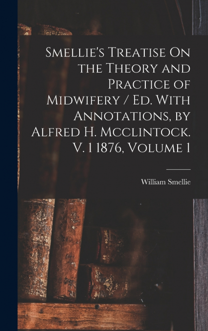 Smellie’s Treatise On the Theory and Practice of Midwifery / Ed. With Annotations, by Alfred H. Mcclintock. V. 1 1876, Volume 1