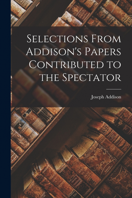 Selections From Addison’s Papers Contributed to the Spectator