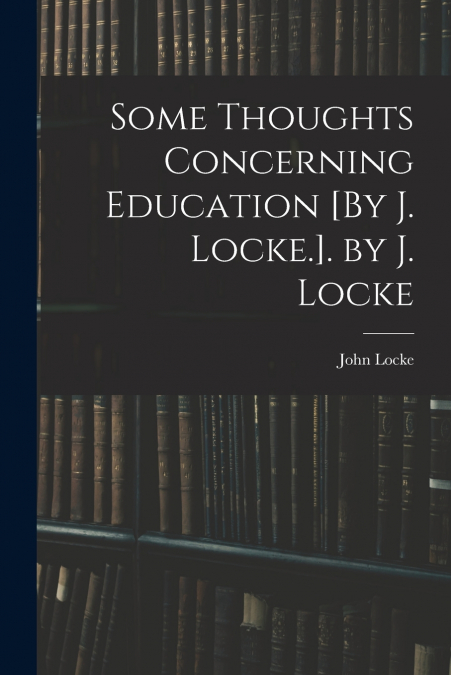 Some Thoughts Concerning Education [By J. Locke.]. by J. Locke