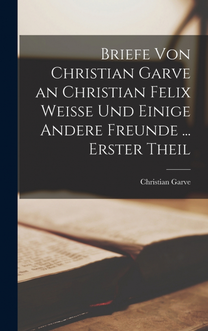 Briefe Von Christian Garve an Christian Felix Weisse Und Einige Andere Freunde ... Erster theil