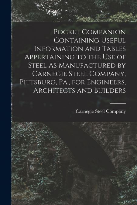Pocket Companion Containing Useful Information and Tables Appertaining to the Use of Steel As Manufactured by Carnegie Steel Company, Pittsburg, Pa., for Engineers, Architects and Builders