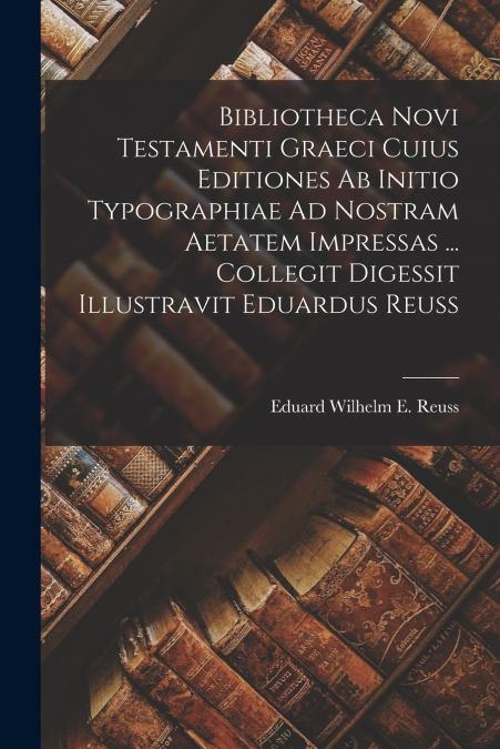 Bibliotheca Novi Testamenti Graeci Cuius Editiones Ab Initio Typographiae Ad Nostram Aetatem Impressas ... Collegit Digessit Illustravit Eduardus Reuss