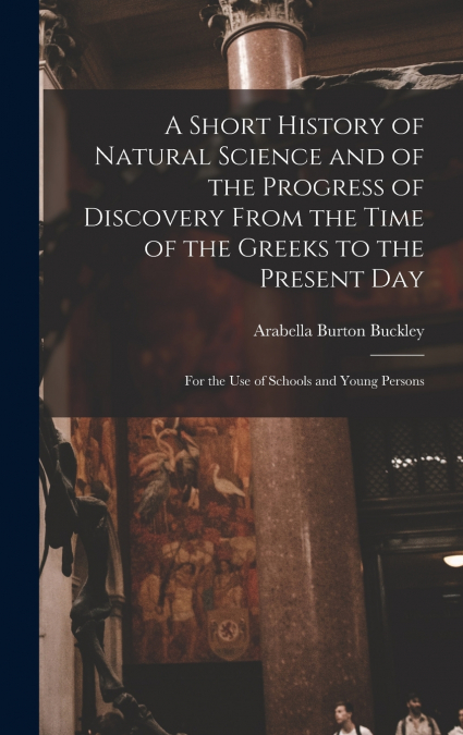 A Short History of Natural Science and of the Progress of Discovery From the Time of the Greeks to the Present Day