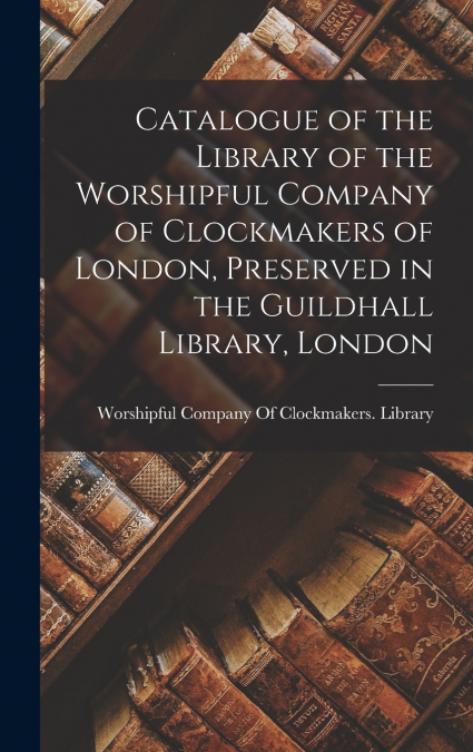 Catalogue of the Library of the Worshipful Company of Clockmakers of London, Preserved in the Guildhall Library, London