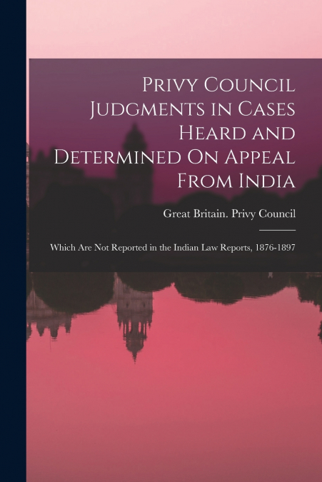 Privy Council Judgments in Cases Heard and Determined On Appeal From India