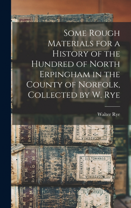 Some Rough Materials for a History of the Hundred of North Erpingham in the County of Norfolk, Collected by W. Rye