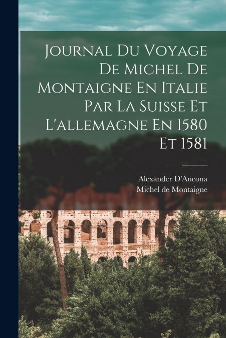 Journal Du Voyage De Michel De Montaigne En Italie Par La Suisse Et L’allemagne En 1580 Et 1581