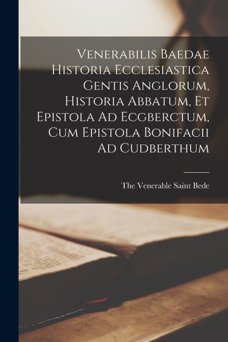 Venerabilis Baedae Historia Ecclesiastica Gentis Anglorum, Historia Abbatum, Et Epistola Ad Ecgberctum, Cum Epistola Bonifacii Ad Cudberthum