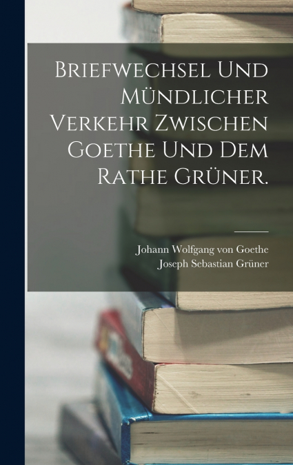 Briefwechsel und mündlicher Verkehr zwischen Goethe und dem Rathe Grüner.