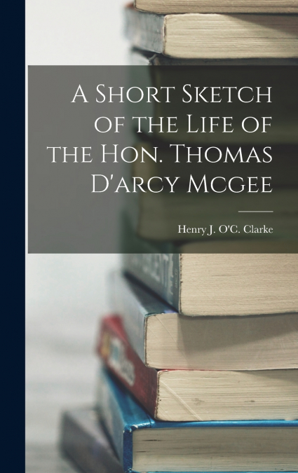 A Short Sketch of the Life of the Hon. Thomas D’arcy Mcgee