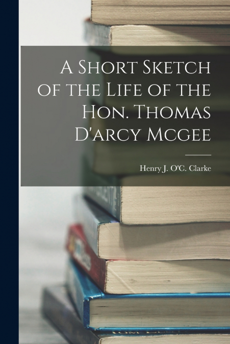 A Short Sketch of the Life of the Hon. Thomas D’arcy Mcgee