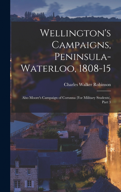 Wellington’s Campaigns, Peninsula-Waterloo, 1808-15