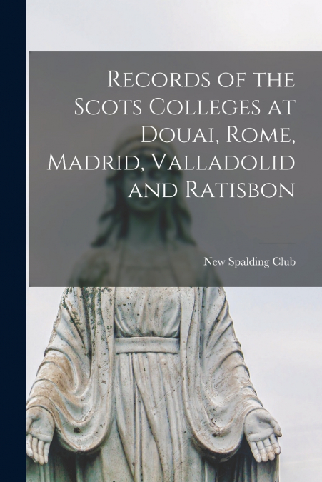 Records of the Scots Colleges at Douai, Rome, Madrid, Valladolid and Ratisbon