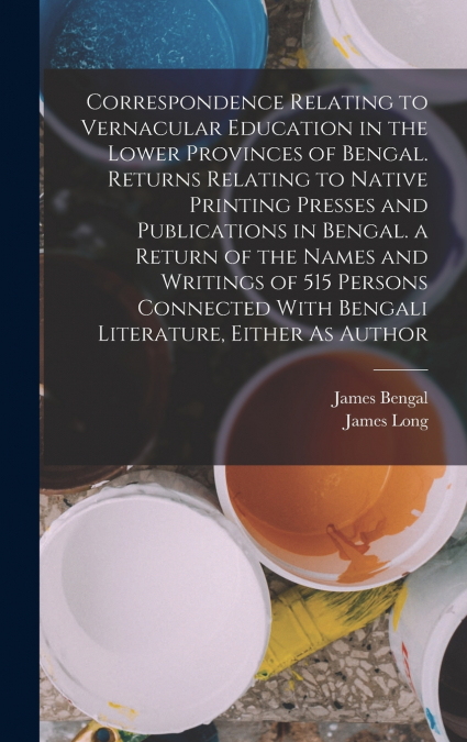 Correspondence Relating to Vernacular Education in the Lower Provinces of Bengal. Returns Relating to Native Printing Presses and Publications in Bengal. a Return of the Names and Writings of 515 Pers