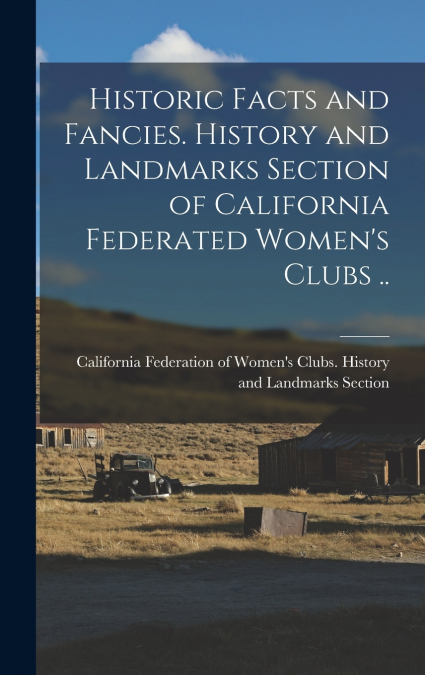 Historic Facts and Fancies. History and Landmarks Section of California Federated Women’s Clubs ..