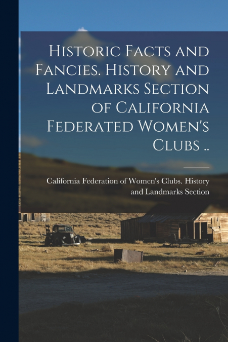 Historic Facts and Fancies. History and Landmarks Section of California Federated Women’s Clubs ..