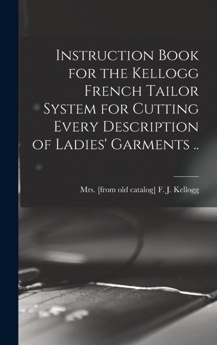 Instruction Book for the Kellogg French Tailor System for Cutting Every Description of Ladies’ Garments ..