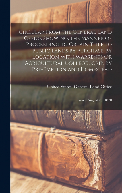Circular From the General Land Office Showing, the Manner of Proceeding to Obtain Title to Public Lands by Purchase, by Location With Warrents Or Agricultural College Scrip, by Pre-Emption and Homeste