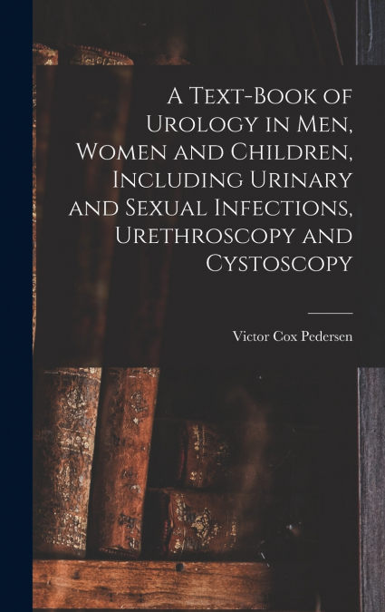 A Text-Book of Urology in Men, Women and Children, Including Urinary and Sexual Infections, Urethroscopy and Cystoscopy