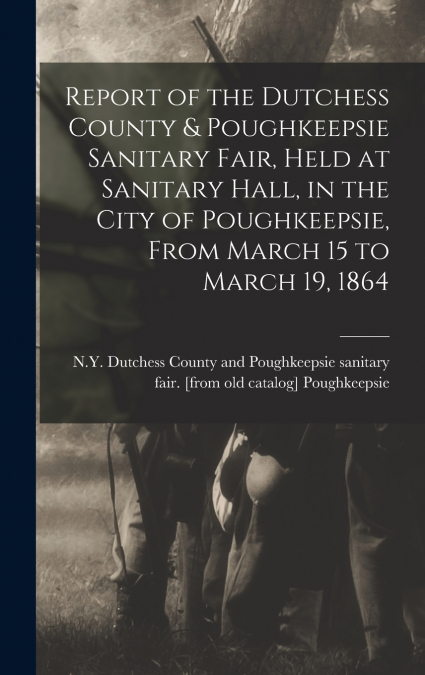 Report of the Dutchess County & Poughkeepsie Sanitary Fair, Held at Sanitary Hall, in the City of Poughkeepsie, From March 15 to March 19, 1864