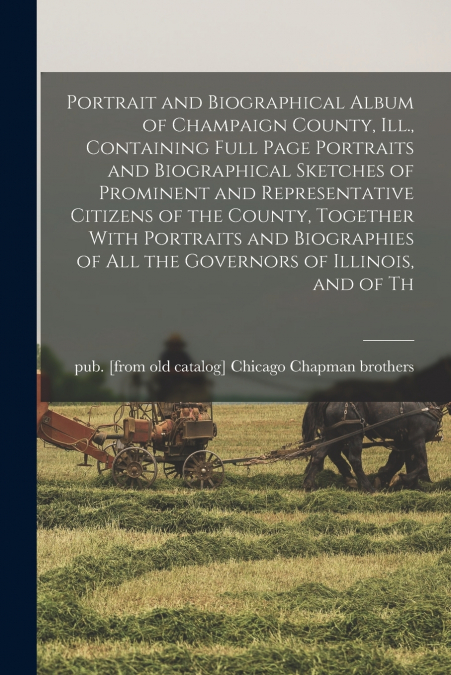 Portrait and Biographical Album of Champaign County, Ill., Containing Full Page Portraits and Biographical Sketches of Prominent and Representative Citizens of the County, Together With Portraits and 
