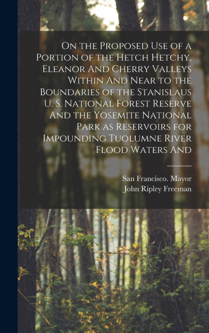 On the Proposed use of a Portion of the Hetch Hetchy, Eleanor And Cherry Valleys Within And Near to the Boundaries of the Stanislaus U. S. National Forest Reserve And the Yosemite National Park as Res