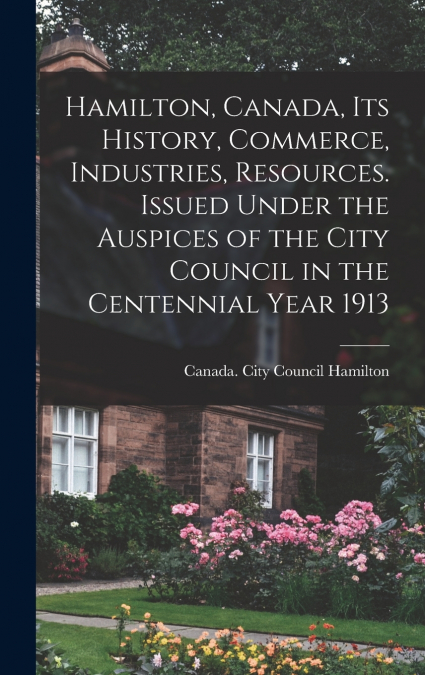 Hamilton, Canada, its History, Commerce, Industries, Resources. Issued Under the Auspices of the City Council in the Centennial Year 1913