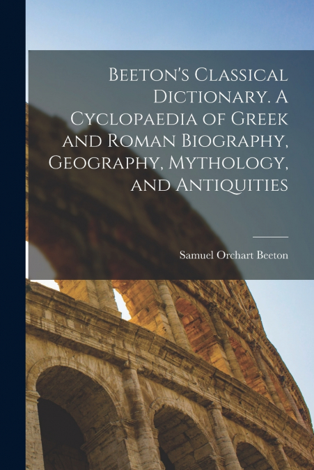 Beeton’s Classical Dictionary. A Cyclopaedia of Greek and Roman Biography, Geography, Mythology, and Antiquities