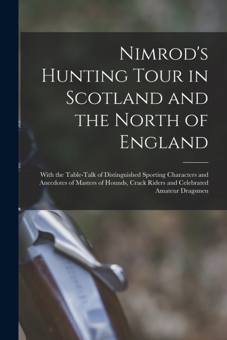 Nimrod’s Hunting Tour in Scotland and the North of England; With the Table-talk of Distinguished Sporting Characters and Anecdotes of Masters of Hounds, Crack Riders and Celebrated Amateur Dragsmen