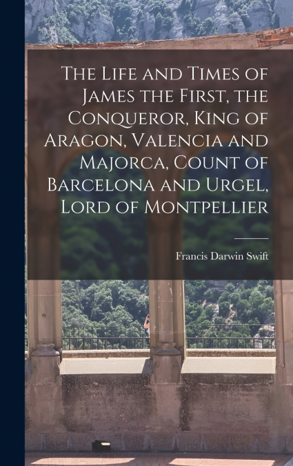 The Life and Times of James the First, the Conqueror, King of Aragon, Valencia and Majorca, Count of Barcelona and Urgel, Lord of Montpellier