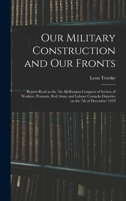 Our Military Construction and our Fronts; Report Read at the 7th All-Russian Congress of Soviets of Workers, Peasants, Red Army and Labour Cossacks Deputies on the 7th of December 1919
