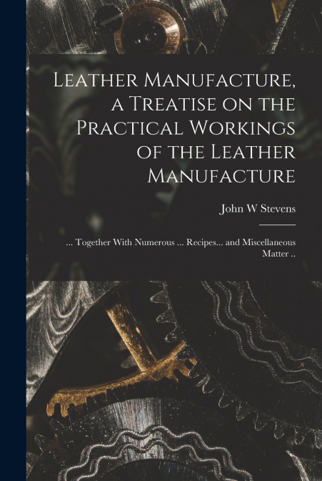 Leather Manufacture, a Treatise on the Practical Workings of the Leather Manufacture; ... Together With Numerous ... Recipes... and Miscellaneous Matter ..