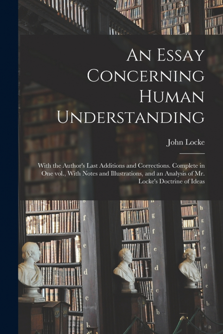 An Essay Concerning Human Understanding; With the Author’s Last Additions and Corrections. Complete in one vol., With Notes and Illustrations, and an Analysis of Mr. Locke’s Doctrine of Ideas