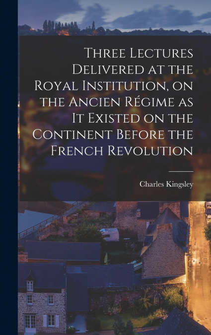 Three Lectures Delivered at the Royal Institution, on the Ancien Régime as it Existed on the Continent Before the French Revolution