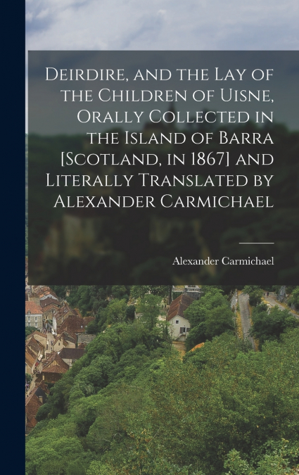 Deirdire, and the Lay of the Children of Uisne, Orally Collected in the Island of Barra [Scotland, in 1867] and Literally Translated by Alexander Carmichael