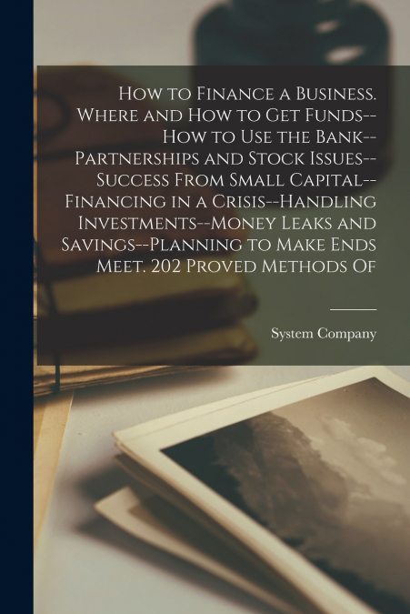 How to Finance a Business. Where and how to get Funds--how to use the Bank--partnerships and Stock Issues--success From Small Capital--financing in a Crisis--handling Investments--money Leaks and Savi