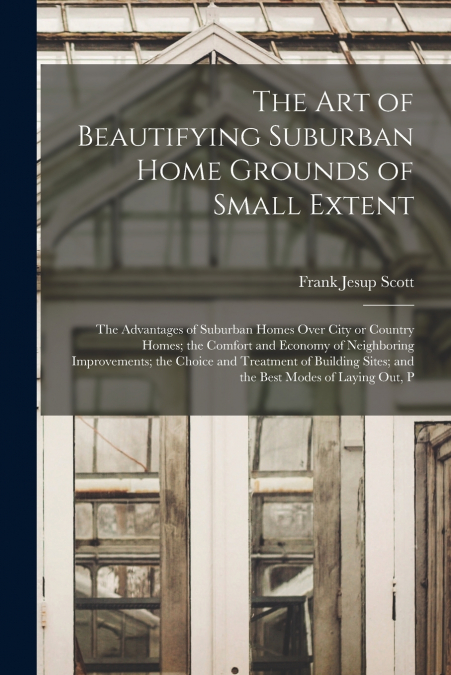 The art of Beautifying Suburban Home Grounds of Small Extent; the Advantages of Suburban Homes Over City or Country Homes; the Comfort and Economy of Neighboring Improvements; the Choice and Treatment