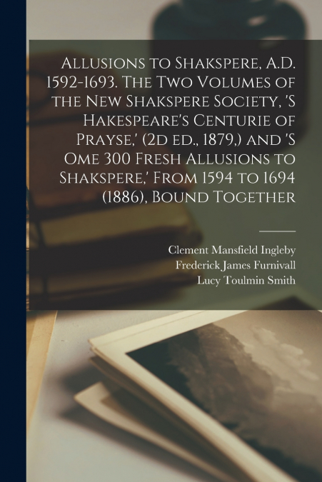 Allusions to Shakspere, A.D. 1592-1693. The two Volumes of the New Shakspere Society, ’s Hakespeare’s Centurie of Prayse,’ (2d ed., 1879,) and ’s ome 300 Fresh Allusions to Shakspere,’ From 1594 to 16