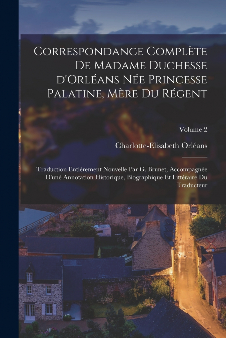 Correspondance complète de madame duchesse d’Orléans née Princesse Palatine, mère du régent; traduction entièrement nouvelle par G. Brunet, accompagnée d’uné annotation historique, biographique et lit