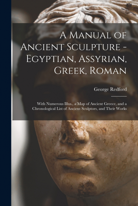A Manual of Ancient Sculpture - Egyptian, Assyrian, Greek, Roman; With Numerous Illus., a map of Ancient Greece, and a Chronological List of Ancient Sculptors, and Their Works