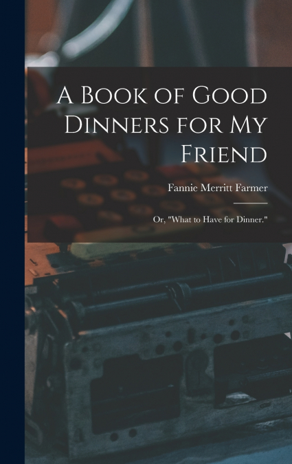 A Book of Good Dinners for my Friend; or, 'What to Have for Dinner.'