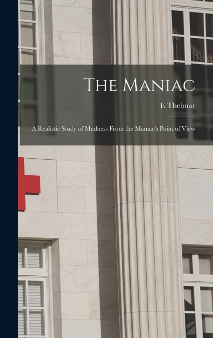 The Maniac; a Realistic Study of Madness From the Maniac’s Point of View