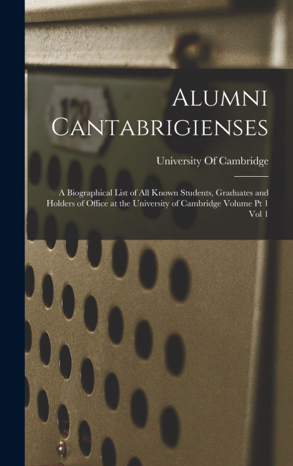 Alumni Cantabrigienses; a Biographical List of all Known Students, Graduates and Holders of Office at the University of Cambridge Volume pt 1 vol 1