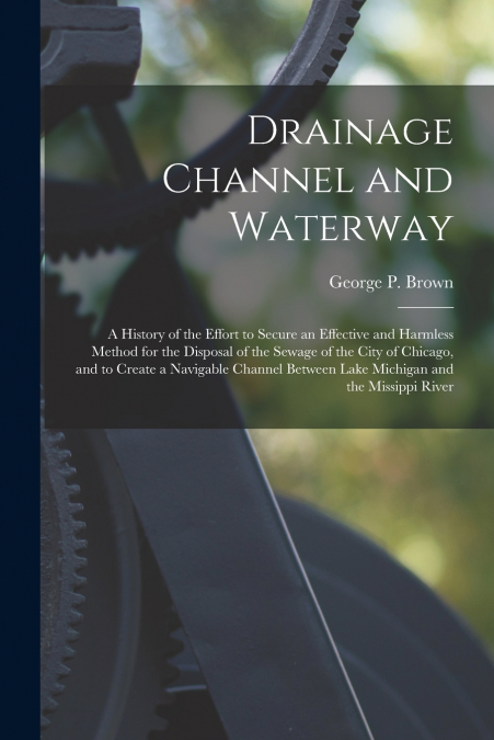 Drainage Channel and Waterway; a History of the Effort to Secure an Effective and Harmless Method for the Disposal of the Sewage of the City of Chicago, and to Create a Navigable Channel Between Lake 